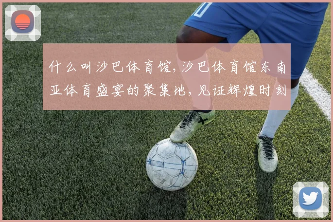 什么叫沙巴体育馆,沙巴体育馆东南亚体育盛宴的聚集地,见证辉煌时刻