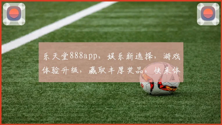 乐天堂888app，娱乐新选择，游戏体验升级，赢取丰厚奖品，快来体验
